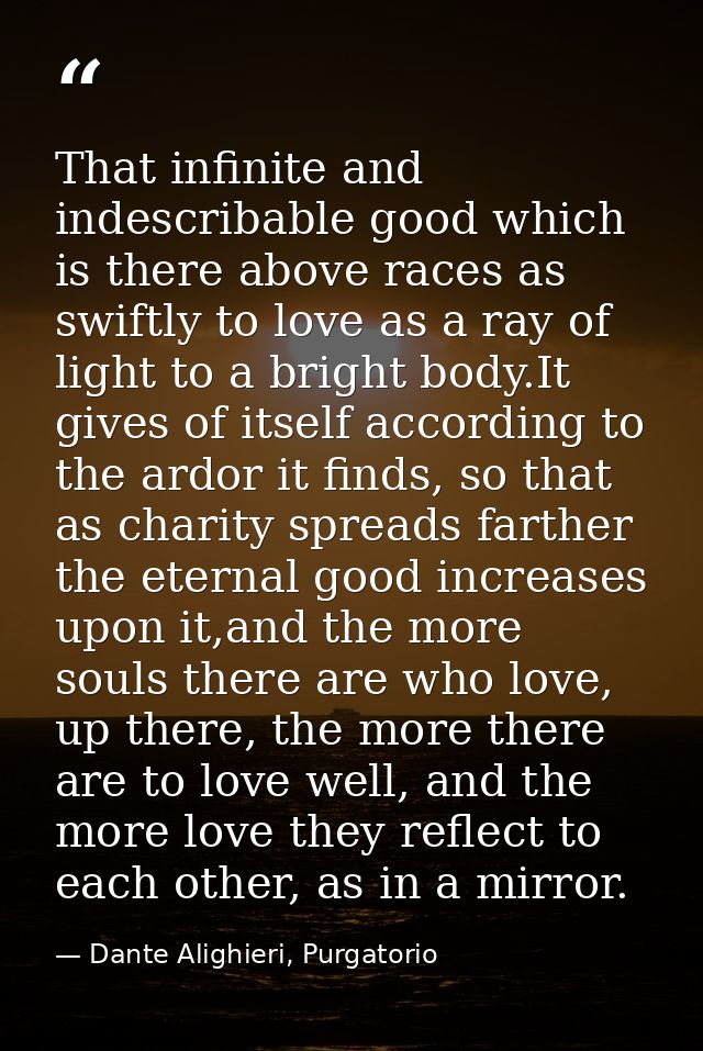That infinite and indescribable good which is there above races as swiftly to love as a ray of light to a bright body.It — Dante Alighieri, Purgatorio