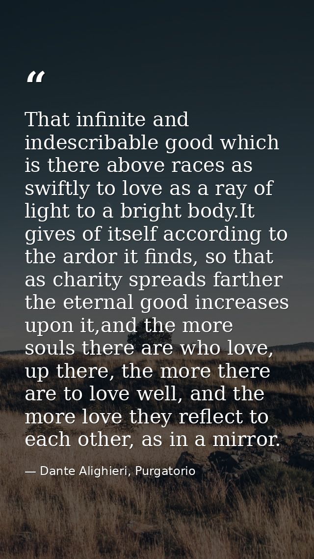 That infinite and indescribable good which is there above races as swiftly to love as a ray of light to a bright body.It — Dante Alighieri, Purgatorio