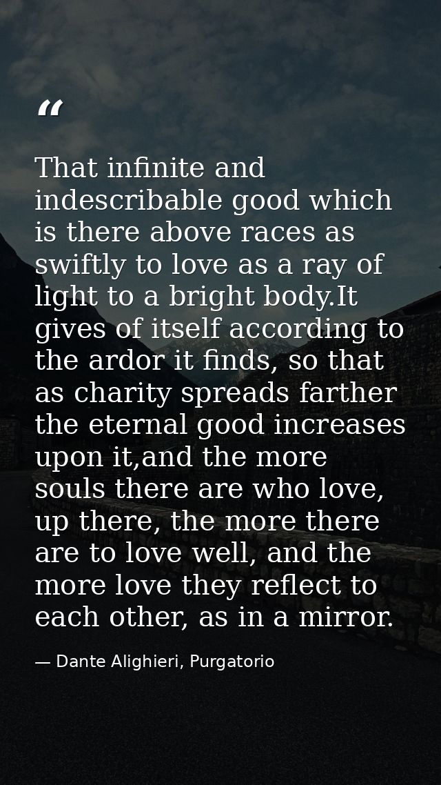 That infinite and indescribable good which is there above races as swiftly to love as a ray of light to a bright body.It — Dante Alighieri, Purgatorio
