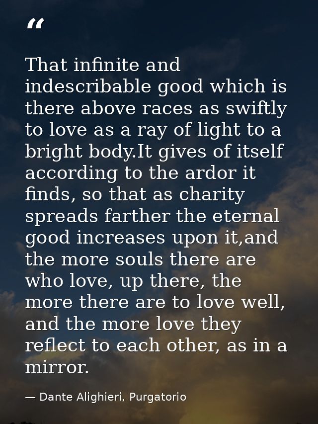 That infinite and indescribable good which is there above races as swiftly to love as a ray of light to a bright body.It — Dante Alighieri, Purgatorio