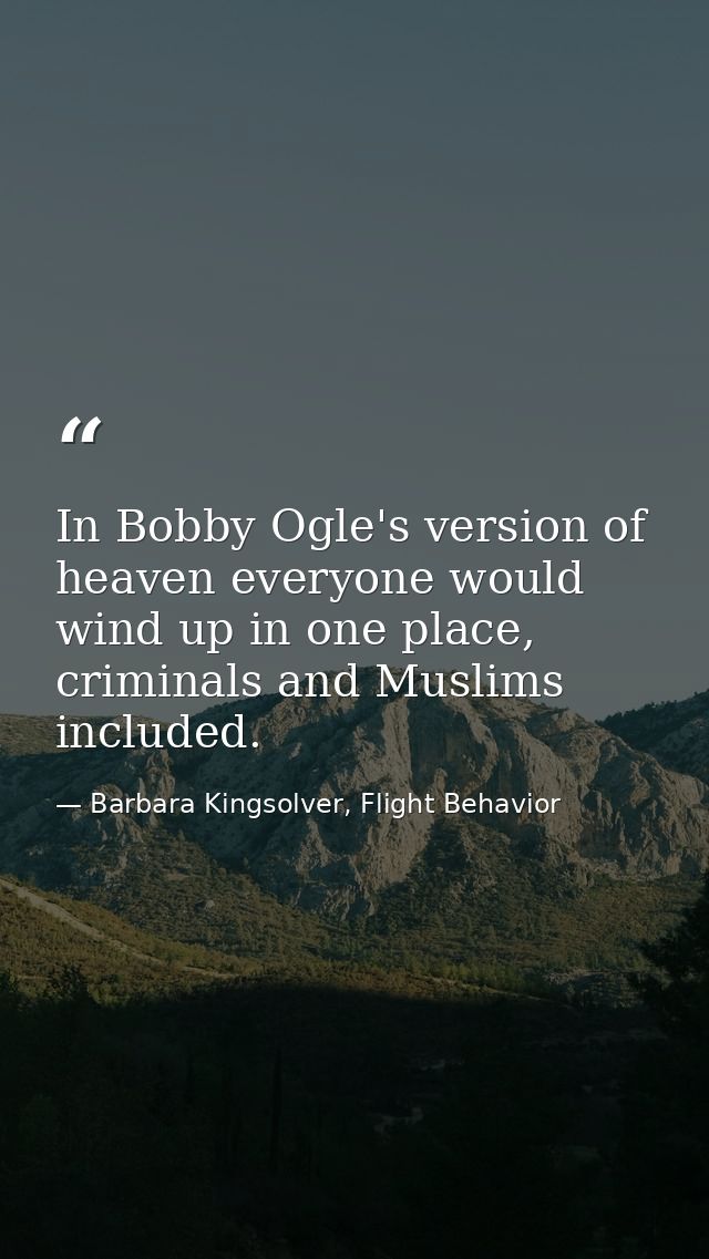 In Bobby Ogle's version of heaven everyone would wind up in one place, criminals and Muslims included. — Barbara Kingsolver, Flight Behavior