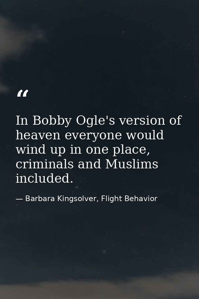 In Bobby Ogle's version of heaven everyone would wind up in one place, criminals and Muslims included. — Barbara Kingsolver, Flight Behavior