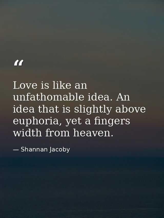 Love is like an unfathomable idea. An idea that is slightly above euphoria, yet a fingers width from heaven. — Shannan Jacoby