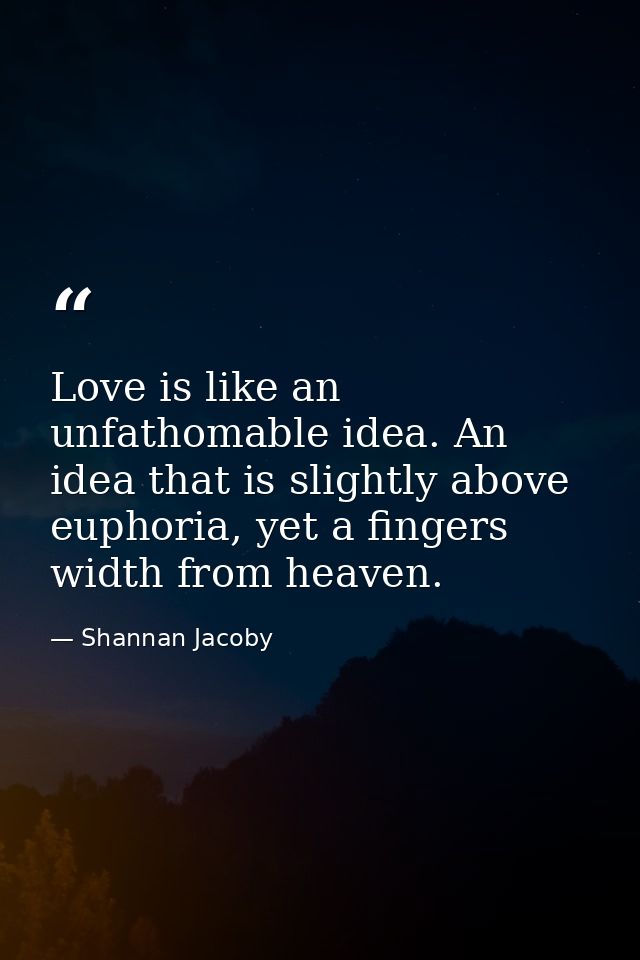 Love is like an unfathomable idea. An idea that is slightly above euphoria, yet a fingers width from heaven. — Shannan Jacoby