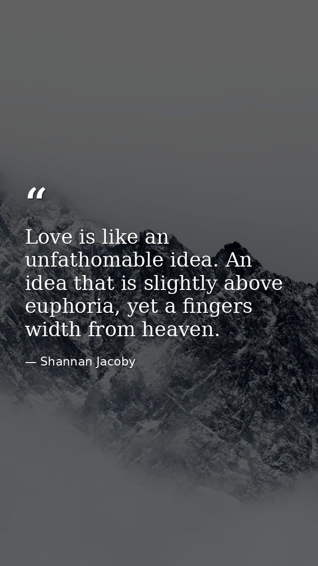 Love is like an unfathomable idea. An idea that is slightly above euphoria, yet a fingers width from heaven. — Shannan Jacoby