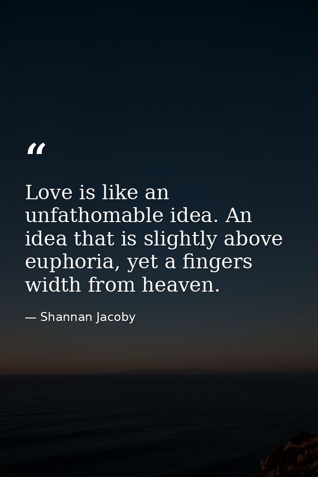 Love is like an unfathomable idea. An idea that is slightly above euphoria, yet a fingers width from heaven. — Shannan Jacoby
