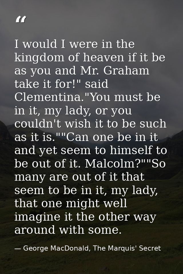 I would I were in the kingdom of heaven if it be as you and Mr. Graham take it for!" said Clementina."You must be in it, — George MacDonald, The Marquis' Secret