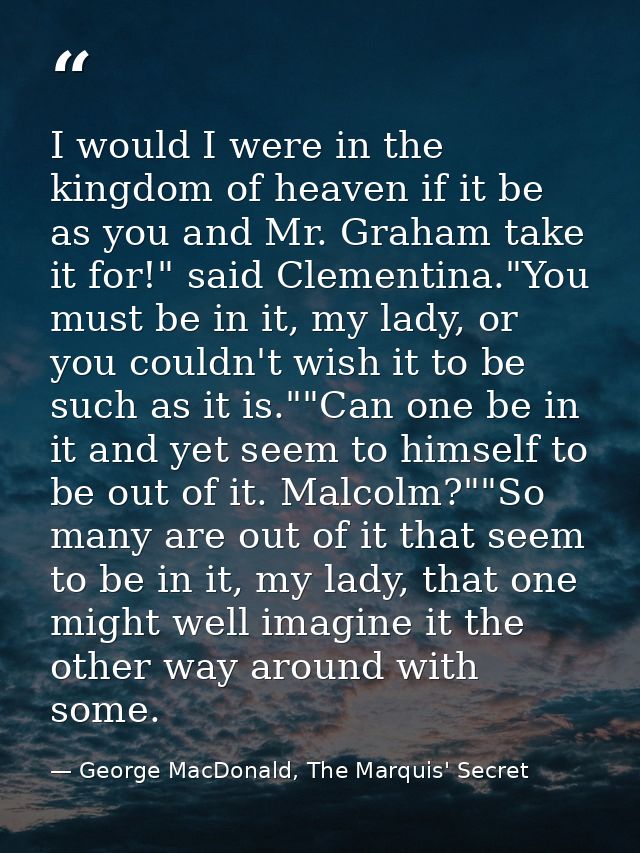 I would I were in the kingdom of heaven if it be as you and Mr. Graham take it for!" said Clementina."You must be in it, — George MacDonald, The Marquis' Secret