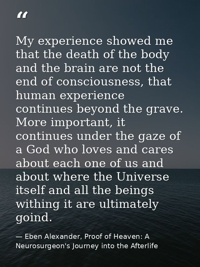 My experience showed me that the death of the body and the brain are not the end of consciousness, that human experience — Eben Alexander, Proof of Heaven: A Neurosurgeon's Journey into the Afterlife