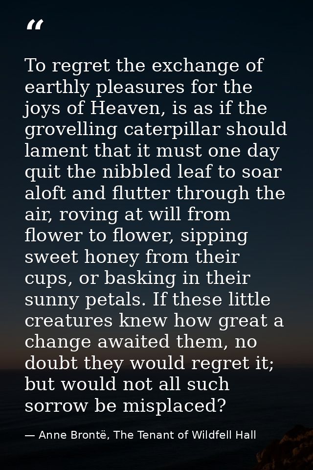 To regret the exchange of earthly pleasures for the joys of Heaven, is as if the grovelling caterpillar should lament th — Anne Brontë, The Tenant of Wildfell Hall