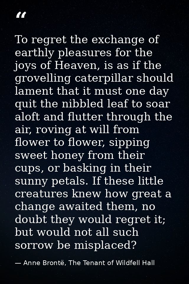 To regret the exchange of earthly pleasures for the joys of Heaven, is as if the grovelling caterpillar should lament th — Anne Brontë, The Tenant of Wildfell Hall