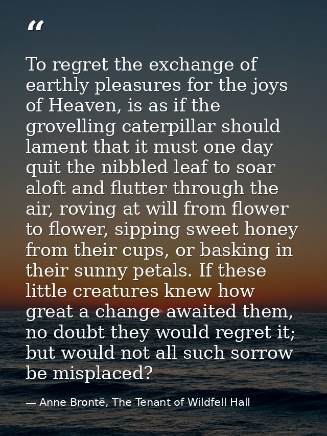 To regret the exchange of earthly pleasures for the joys of Heaven, is as if the grovelling caterpillar should lament th — Anne Brontë, The Tenant of Wildfell Hall