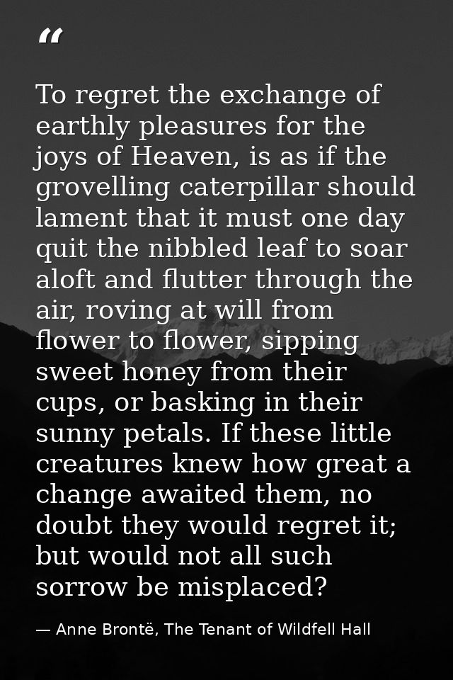 To regret the exchange of earthly pleasures for the joys of Heaven, is as if the grovelling caterpillar should lament th — Anne Brontë, The Tenant of Wildfell Hall