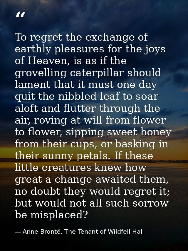 To regret the exchange of earthly pleasures for the joys of Heaven, is as if the grovelling caterpillar should lament th — Anne Brontë, The Tenant of Wildfell Hall