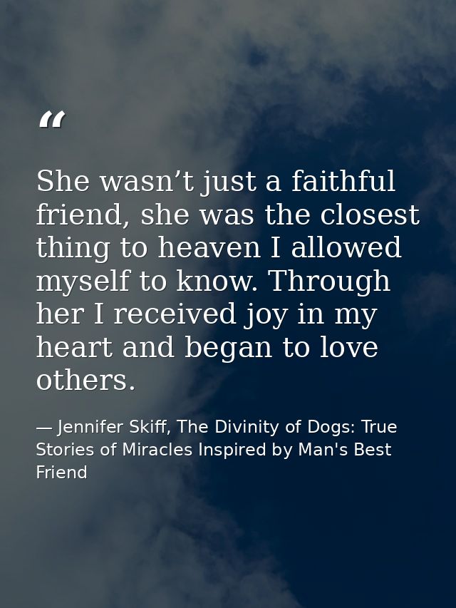She wasn’t just a faithful friend, she was the closest thing to heaven I allowed myself to know. Through her I received  — Jennifer Skiff, The Divinity of Dogs: True Stories of Miracles Inspired by Man's Best Friend