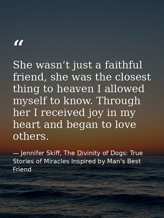 She wasn’t just a faithful friend, she was the closest thing to heaven I allowed myself to know. Through her I received  — Jennifer Skiff, The Divinity of Dogs: True Stories of Miracles Inspired by Man's Best Friend