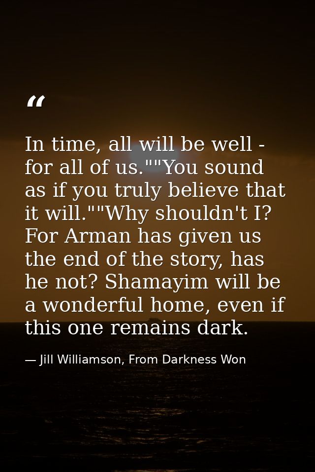 In time, all will be well - for all of us.""You sound as if you truly believe that it will.""Why shouldn't I? For Arman  — Jill Williamson, From Darkness Won