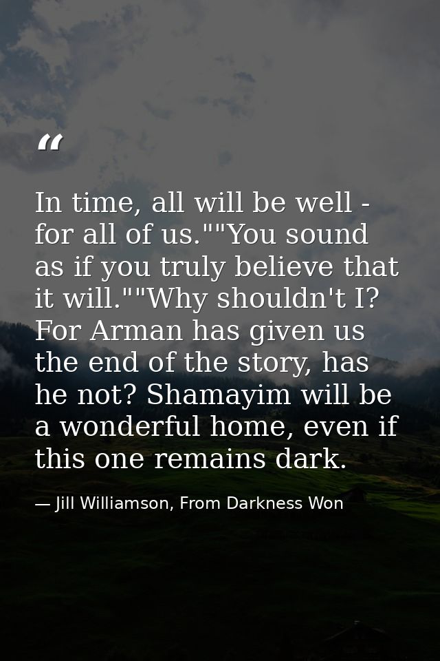 In time, all will be well - for all of us.""You sound as if you truly believe that it will.""Why shouldn't I? For Arman  — Jill Williamson, From Darkness Won