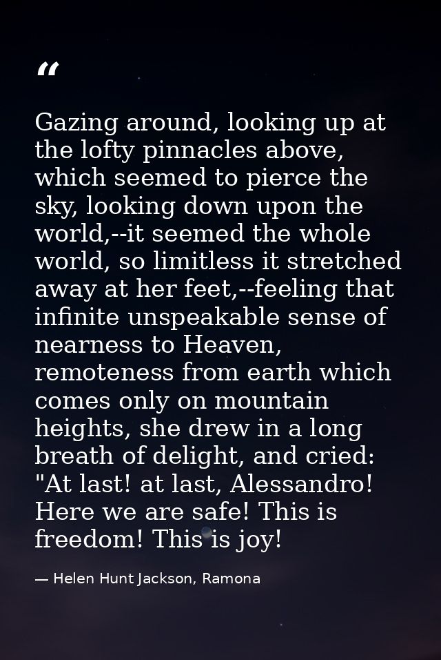 Gazing around, looking up at the lofty pinnacles above, which seemed to pierce the sky, looking down upon the world,--it — Helen Hunt Jackson, Ramona