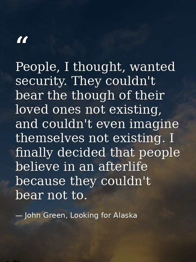 People, I thought, wanted security. They couldn't bear the though of their loved ones not existing, and couldn't even im — John Green, Looking for Alaska