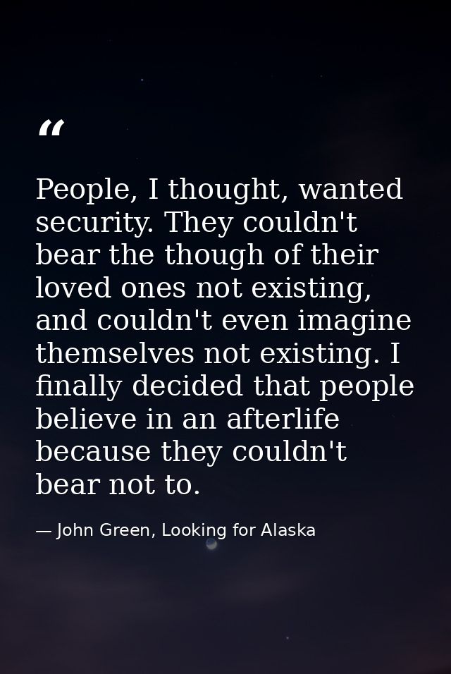 People, I thought, wanted security. They couldn't bear the though of their loved ones not existing, and couldn't even im — John Green, Looking for Alaska