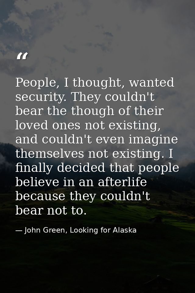 People, I thought, wanted security. They couldn't bear the though of their loved ones not existing, and couldn't even im — John Green, Looking for Alaska