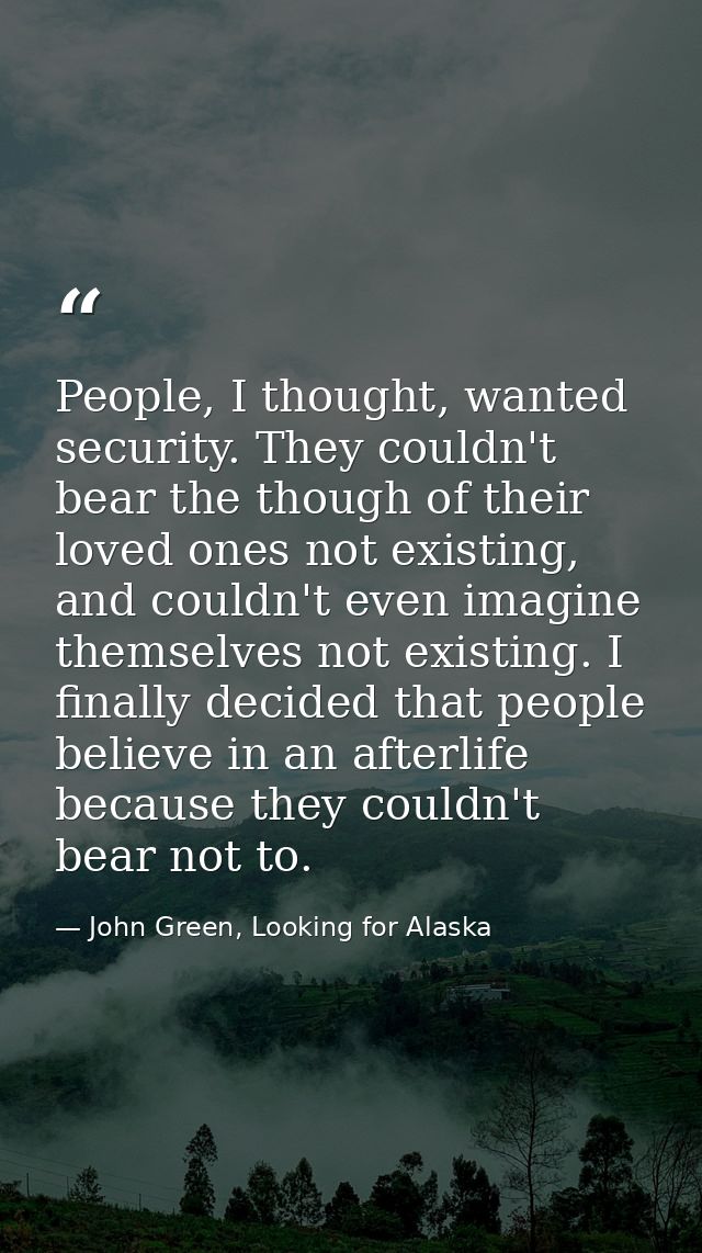People, I thought, wanted security. They couldn't bear the though of their loved ones not existing, and couldn't even im — John Green, Looking for Alaska