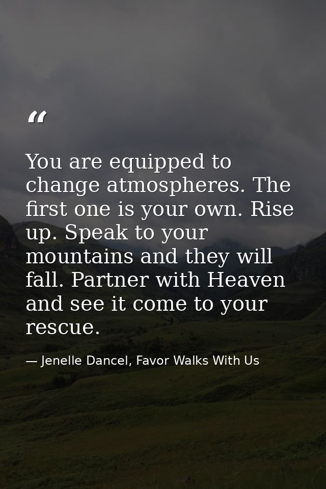 You are equipped to change atmospheres. The first one is your own. Rise up. Speak to your mountains and they will fall.  — Jenelle Dancel, Favor Walks With Us