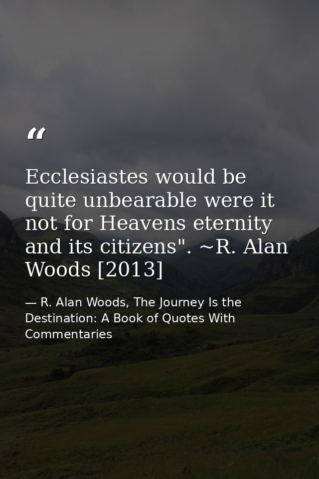 Ecclesiastes would be quite unbearable were it not for Heavens eternity and its citizens". ~R. Alan Woods [2013] — R. Alan Woods, The Journey Is the Destination: A Book of Quotes With Commentaries