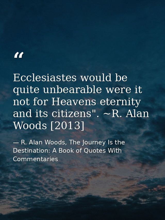 Ecclesiastes would be quite unbearable were it not for Heavens eternity and its citizens". ~R. Alan Woods [2013] — R. Alan Woods, The Journey Is the Destination: A Book of Quotes With Commentaries