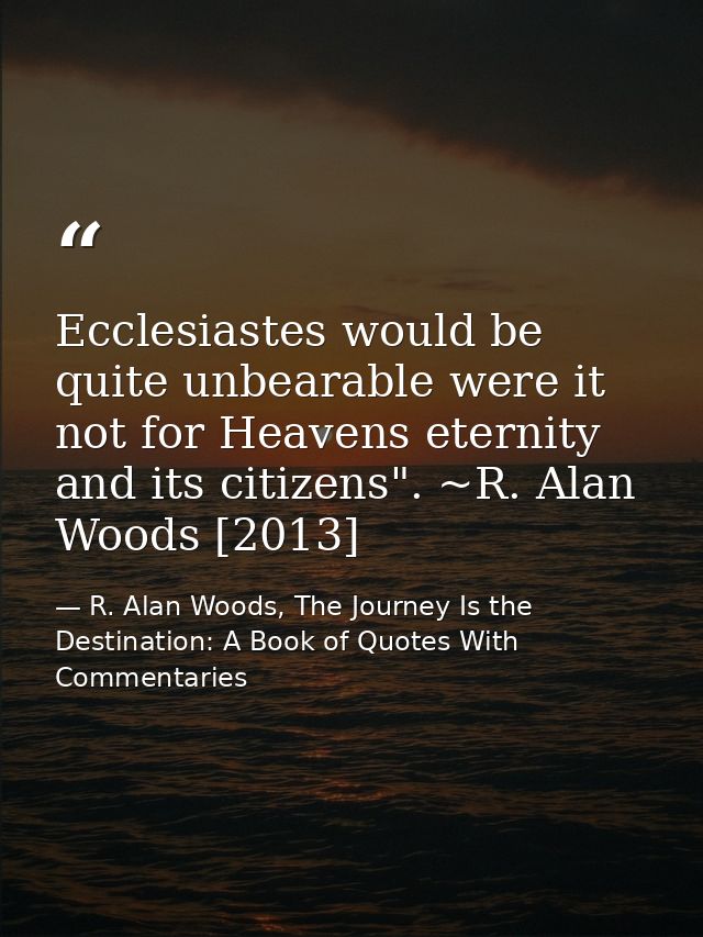 Ecclesiastes would be quite unbearable were it not for Heavens eternity and its citizens". ~R. Alan Woods [2013] — R. Alan Woods, The Journey Is the Destination: A Book of Quotes With Commentaries