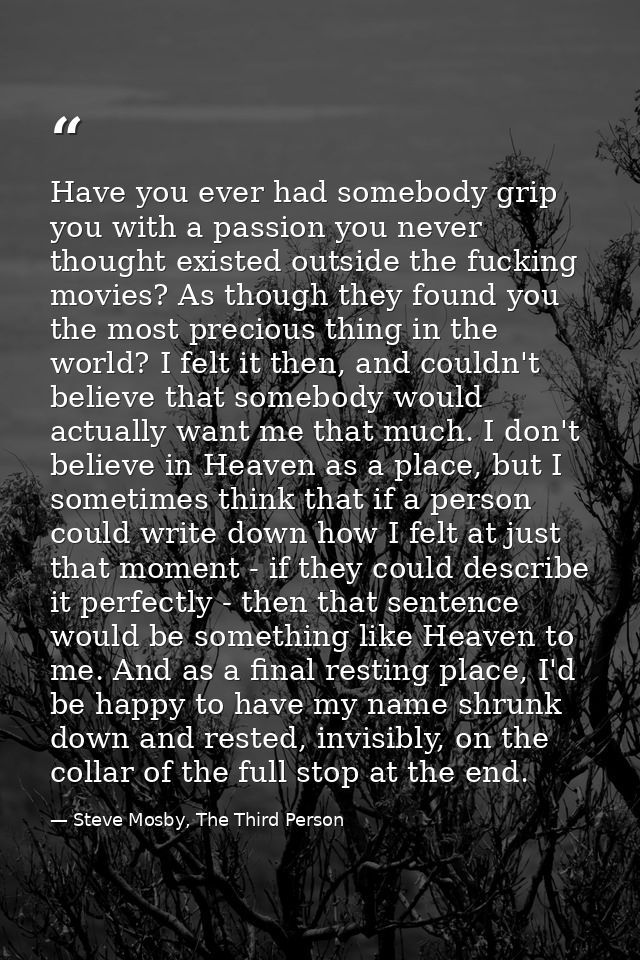 Have you ever had somebody grip you with a passion you never thought existed outside the fucking movies? As though they  — Steve Mosby, The Third Person