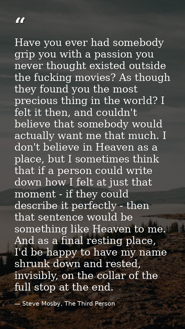 Have you ever had somebody grip you with a passion you never thought existed outside the fucking movies? As though they  — Steve Mosby, The Third Person