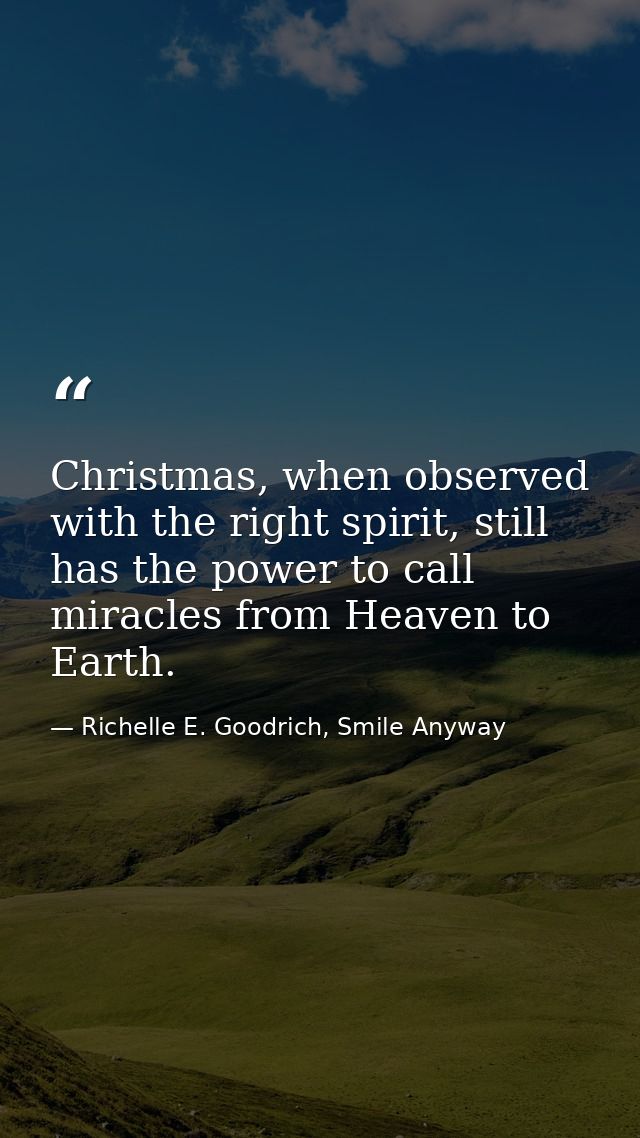 Christmas, when observed with the right spirit, still has the power to call miracles from Heaven to Earth. — Richelle E. Goodrich, Smile Anyway