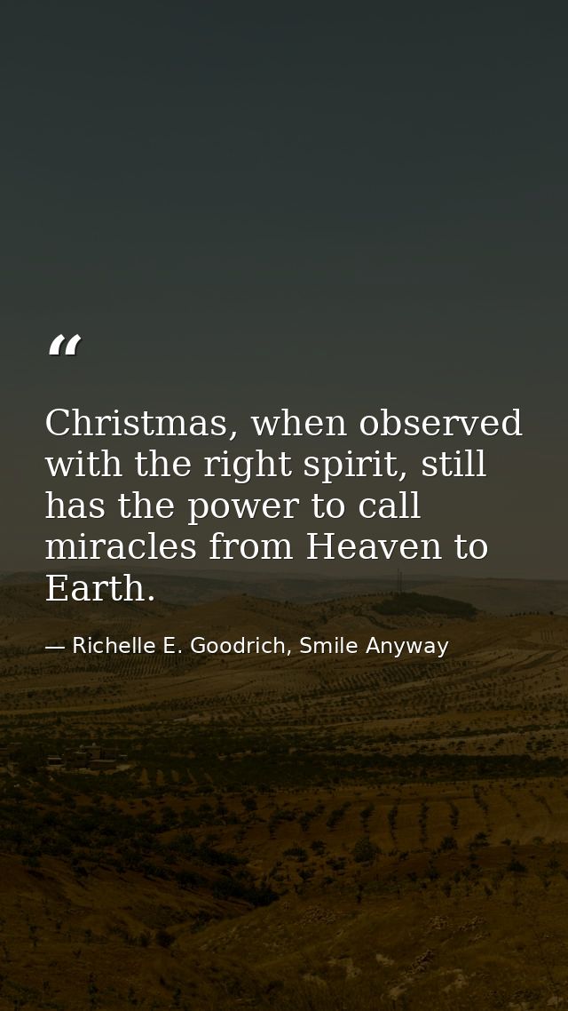 Christmas, when observed with the right spirit, still has the power to call miracles from Heaven to Earth. — Richelle E. Goodrich, Smile Anyway