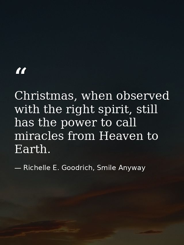 Christmas, when observed with the right spirit, still has the power to call miracles from Heaven to Earth. — Richelle E. Goodrich, Smile Anyway