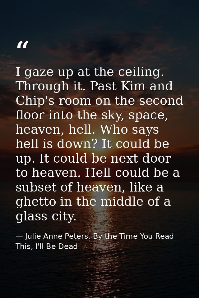 I gaze up at the ceiling. Through it. Past Kim and Chip's room on the second floor into the sky, space, heaven, hell. Wh — Julie Anne Peters, By the Time You Read This, I'll Be Dead