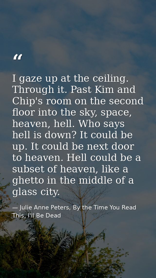 I gaze up at the ceiling. Through it. Past Kim and Chip's room on the second floor into the sky, space, heaven, hell. Wh — Julie Anne Peters, By the Time You Read This, I'll Be Dead