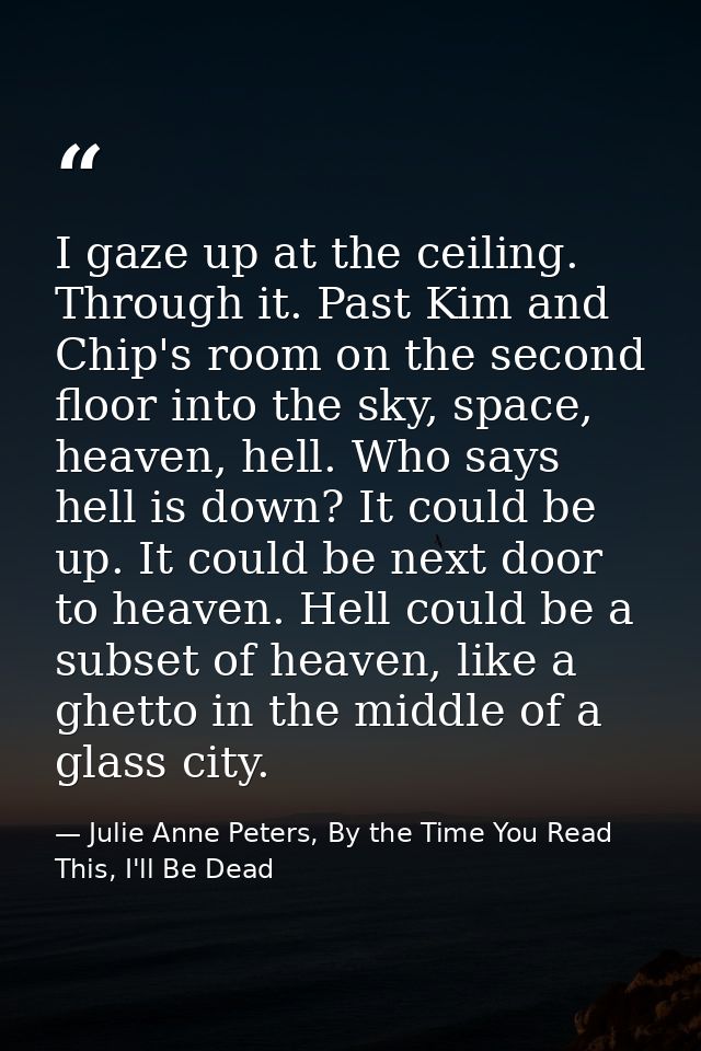 I gaze up at the ceiling. Through it. Past Kim and Chip's room on the second floor into the sky, space, heaven, hell. Wh — Julie Anne Peters, By the Time You Read This, I'll Be Dead