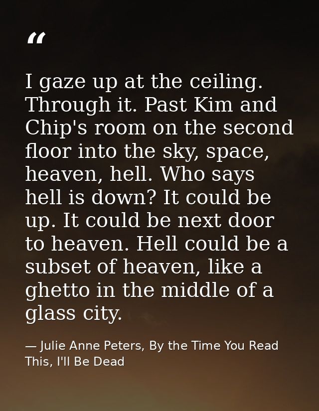 I gaze up at the ceiling. Through it. Past Kim and Chip's room on the second floor into the sky, space, heaven, hell. Wh — Julie Anne Peters, By the Time You Read This, I'll Be Dead