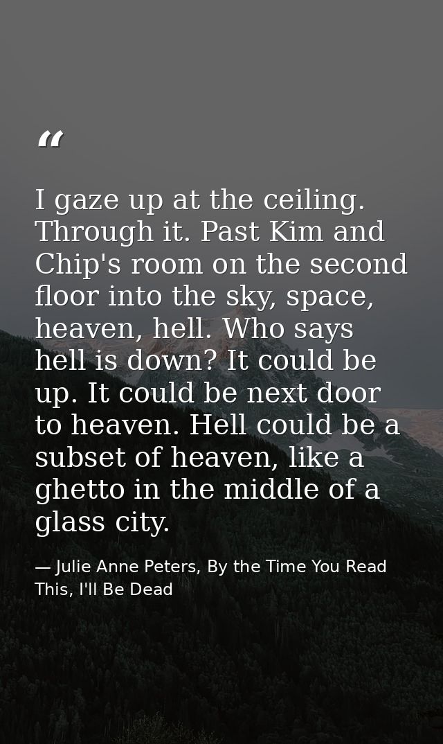 I gaze up at the ceiling. Through it. Past Kim and Chip's room on the second floor into the sky, space, heaven, hell. Wh — Julie Anne Peters, By the Time You Read This, I'll Be Dead