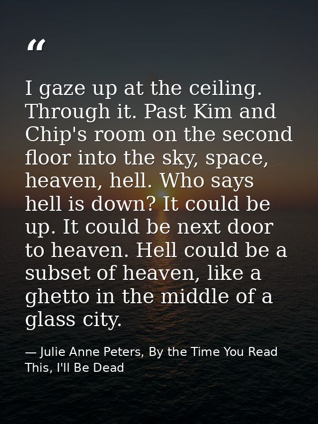 I gaze up at the ceiling. Through it. Past Kim and Chip's room on the second floor into the sky, space, heaven, hell. Wh — Julie Anne Peters, By the Time You Read This, I'll Be Dead