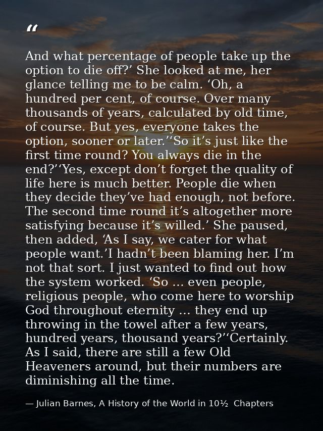 And what percentage of people take up the option to die off?’ She looked at me, her glance telling me to be calm. ‘Oh, a — Julian Barnes, A History of the World in 10½  Chapters