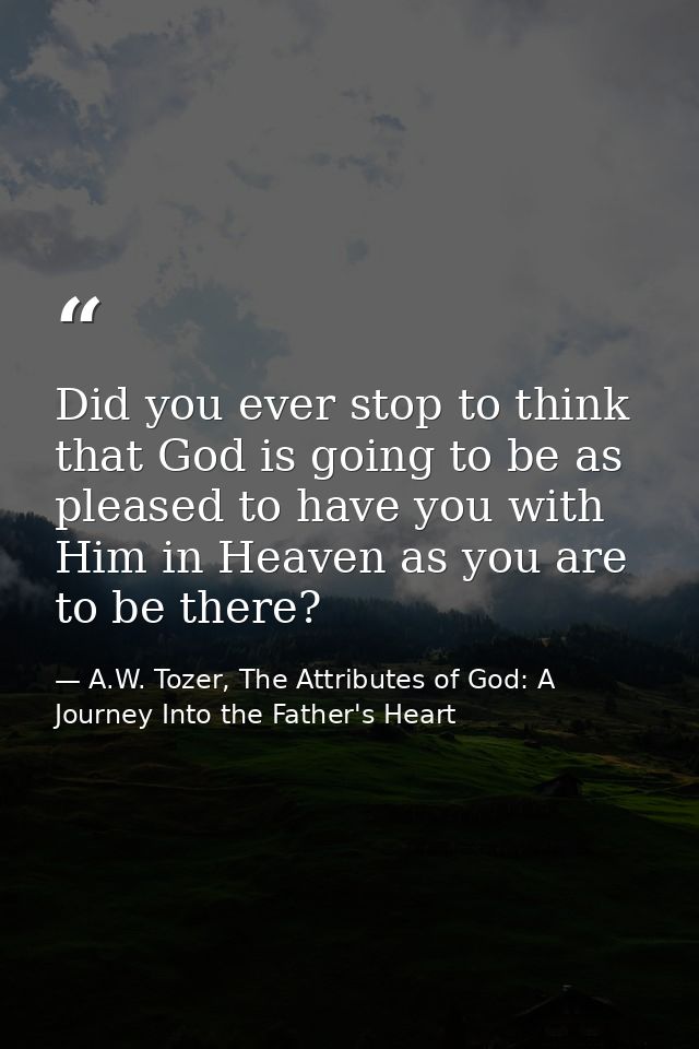 Did you ever stop to think that God is going to be as pleased to have you with Him in Heaven as you are to be there? — A.W. Tozer, The Attributes of God: A Journey Into the Father's Heart