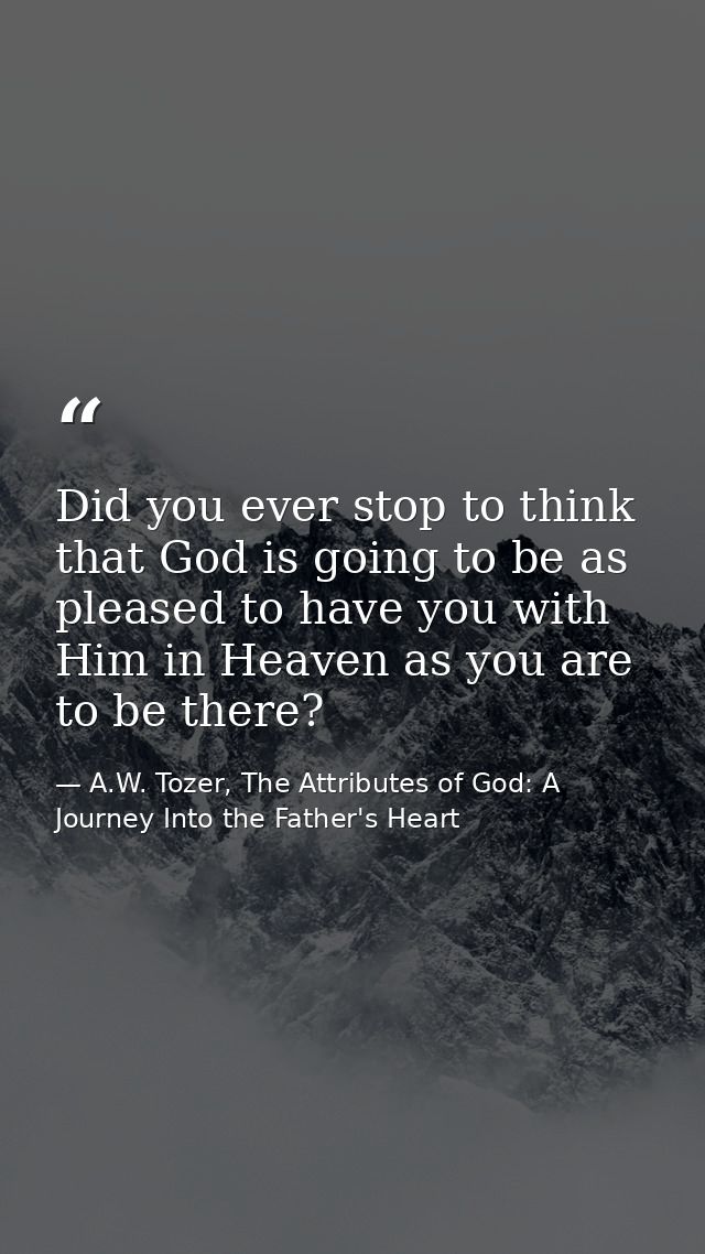 Did you ever stop to think that God is going to be as pleased to have you with Him in Heaven as you are to be there? — A.W. Tozer, The Attributes of God: A Journey Into the Father's Heart