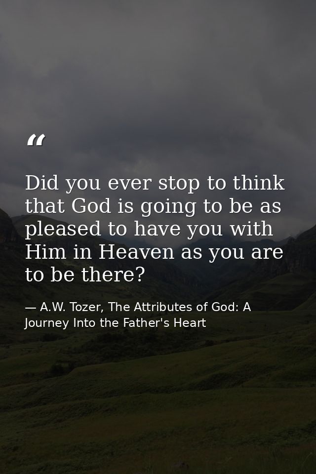 Did you ever stop to think that God is going to be as pleased to have you with Him in Heaven as you are to be there? — A.W. Tozer, The Attributes of God: A Journey Into the Father's Heart