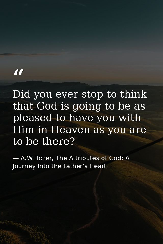 Did you ever stop to think that God is going to be as pleased to have you with Him in Heaven as you are to be there? — A.W. Tozer, The Attributes of God: A Journey Into the Father's Heart