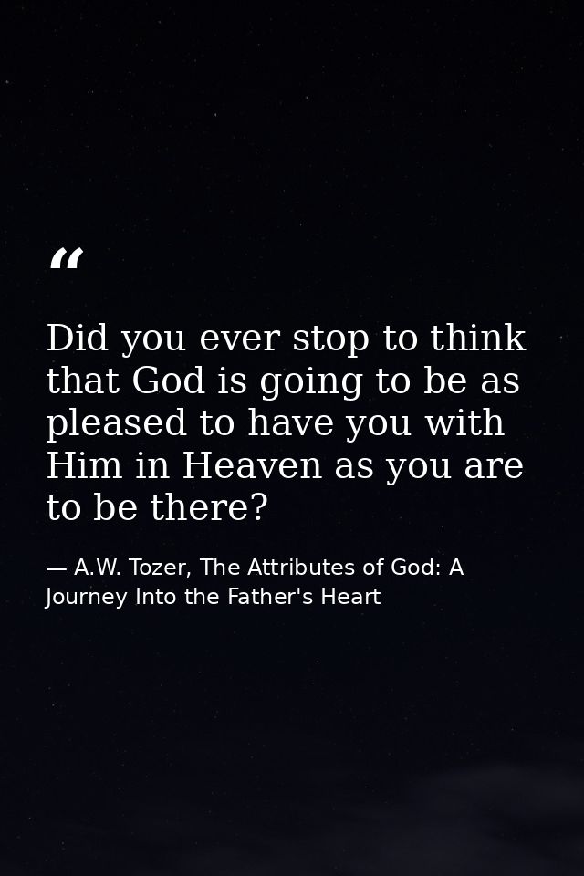 Did you ever stop to think that God is going to be as pleased to have you with Him in Heaven as you are to be there? — A.W. Tozer, The Attributes of God: A Journey Into the Father's Heart