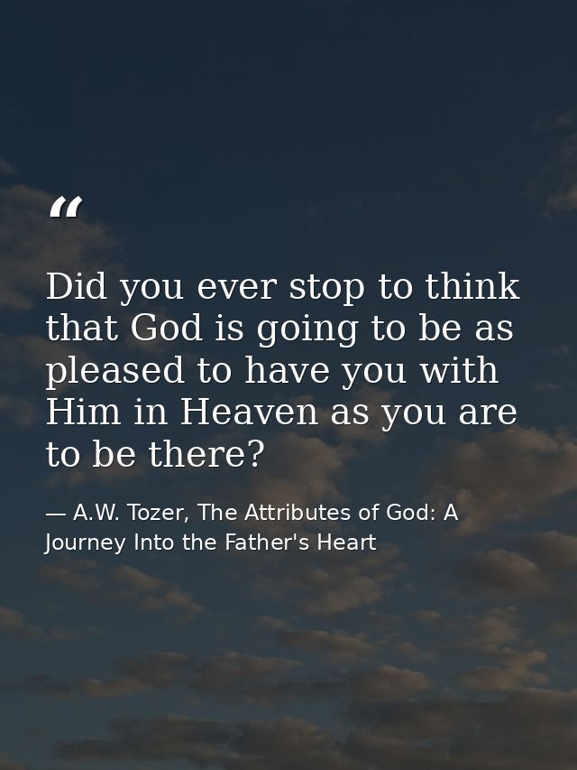 Did you ever stop to think that God is going to be as pleased to have you with Him in Heaven as you are to be there? — A.W. Tozer, The Attributes of God: A Journey Into the Father's Heart