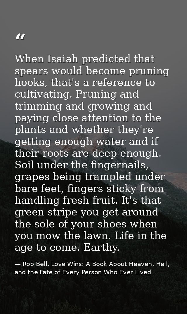 When Isaiah predicted that spears would become pruning hooks, that's a reference to cultivating. Pruning and trimming an — Rob Bell, Love Wins: A Book About Heaven, Hell, and the Fate of Every Person Who Ever Lived